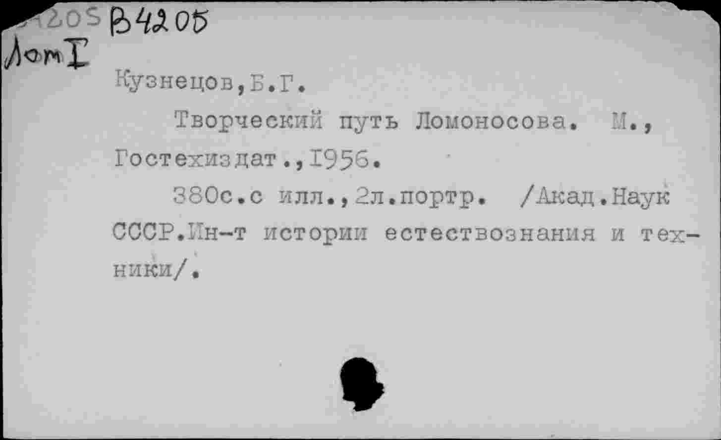 ﻿^05
Кузнецов,Б.Г.
Творческий путь Ломоносова. М., Гостехиздат.,1956.
380с.с илл.,Зл.портр. /Акад.Наук СССР.Ин-т истории естествознания и техники/.